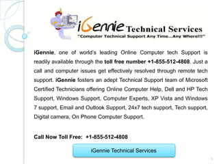 iGennie, one of world’s leading Online Computer tech Support is
readily available through the toll free number +1-855-512-4808. Just a
call and computer issues get effectively resolved through remote tech
support. iGennie fosters an adept Technical Support team of Microsoft
Certified Technicians offering Online Computer Help, Dell and HP Tech
Support, Windows Support, Computer Experts, XP Vista and Windows
7 support, Email and Outlook Support, 24x7 tech support, Tech support,
Digital camera, On Phone Computer Support.


Call Now Toll Free: +1-855-512-4808

                      iGennie Technical Services
                                                                         1
 