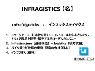 INFRAGISTICS 【名】

  ɪnfrəˈdʒɪstɪks ： インフラジスティックス

1. ニュージャージーに本社を置く UI コントロールを中心としたソフ
   トウェア製品を開発・販売するグローバルカンパニー
2. Infrastructure（基礎構造）+ logistics（後方支援）
3. バイク乗りが社長の東京・原宿の会社【日本】
4. インフラさん【俗称】
 