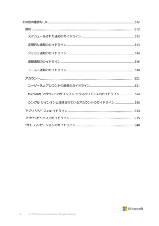 その他の重要な UX........................................................................................................................................ 512
通知 ................................................................................................... 512
スケジュールされた通知のガイドライン ................................................................................... 512
定期的な通知のガイドライン .......................................................................................................... 513
プッシュ通知のガイドライン .......................................................................................................... 514
直接通知のガイドライン ................................................................................................................... 516
トースト通知のガイドライン .......................................................................................................... 518
アカウント ........................................................................................... 521
ユーザー名とアカウントの画像のガイドライン...................................................................... 521
Microsoft アカウントのサインイン エクスペリエンスのガイドライン ....................... 524
シングル サインオンと接続されているアカウントのガイドライン ............................... 528
アプリ リソースのガイドライン ................................................................ 534
アクセシビリティのガイドライン .............................................................. 535
グローバリゼーションのガイドライン ........................................................ 540

10

© 2013 Microsoft Corporation. All rights reserved.

 