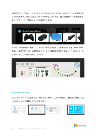 上側のアプリ バーは、ユーザーにターゲット ページのコンテンツのプレビューを提示する
こともできます。次のショッピング アプリのサンプルでは、製品の詳細ページに移動する
前に、アプリ バーで製品イメージを確認できます。

アプリ バーを創造的に利用して、デザインを向上させることをお勧めします。Fresh Paint
では、上側のアプリ バーは専用のナビゲーション機能を持つだけでなく、ペイント ツール
ボックスとしての機能も果たしています。

セマンティック ズーム
セマンティック ズームを使うと、 特にビューが長いリストの場合に、 軽快かつ柔軟にビュ
ーをスキャンして 移動することができます。

100

© 2013 Microsoft Corporation. All rights reserved.

 