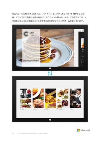 たとえば、Great British Chefs では、ハブ ページで 5 つのスポットライト セクションの
後、ビジュアルで多彩な水平方向のパン セクションを置いています。このアプリでは、5
つの各セクションに簡単にジャンプするためにセマンティック ズームを使っています。

101

© 2013 Microsoft Corporation. All rights reserved.

 