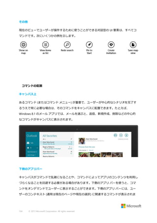 その他
現在のビューでユーザーが操作するために使うことができる対話型の UI 要素は、すべてコ
マンドです。次にいくつかの例を示します。

コマンドの配置
キャンバス上
あるコマンド (またはコマンド メニュー) が重要で、ユーザーが中心的なシナリオを完了す
るうえで常に必要な場合は、そのコマンドをキャンバスに配置できます。たとえば、
Windows 8.1 のメール アプリでは、メールを選ぶと、返信、新規作成、削除などの中心的
なコマンドがキャンバスに表示されます。

下側のアプリバー
キャンバスがコマンドで乱雑になることや、コマンドによってアプリのコンテンツを利用し
づらくなることを回避する必要がある場合があります。下側のアプリ バーを使うと、コマ
ンドをオンデマンドでユーザーに表示することができます。下側のアプリ バーには、ユー
ザーのコンテキスト (通常は現在のページや現在の選択) に関連するコマンドが表示されま

104

© 2013 Microsoft Corporation. All rights reserved.

 