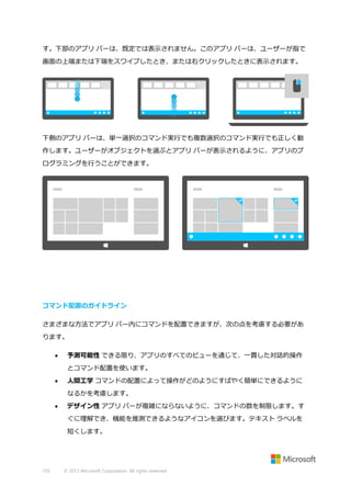 す。下部のアプリ バーは、既定では表示されません。このアプリ バーは、ユーザーが指で
画面の上端または下端をスワイプしたとき、または右クリックしたときに表示されます。

下側のアプリ バーは、単一選択のコマンド実行でも複数選択のコマンド実行でも正しく動
作します。ユーザーがオブジェクトを選ぶとアプリ バーが表示されるように、アプリのプ
ログラミングを行うことができます。

コマンド配置のガイドライン
さまざまな方法でアプリ バー内にコマンドを配置できますが、次の点を考慮する必要があ
ります。


予測可能性 できる限り、アプリのすべてのビューを通じて、一貫した対話的操作
とコマンド配置を使います。



人間工学 コマンドの配置によって操作がどのようにすばやく簡単にできるように
なるかを考慮します。



デザイン性 アプリ バーが複雑にならないように、コマンドの数を制限します。す
ぐに理解でき、機能を推測できるようなアイコンを選びます。テキスト ラベルを
短くします。

105

© 2013 Microsoft Corporation. All rights reserved.

 