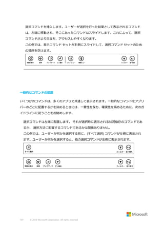 選択コマンドを挿入します。ユーザーが選択を行った結果として表示されるコマンド
は、左端に移動され、そこにあったコマンドはスライドします。これによって、選択
コマンドがより目立ち、アクセスしやすくなります。
この例では、表示コマンド セットが右側にスライドして、選択コマンド セットのため
の場所を空けます。

一般的なコマンドの配置
いくつかのコマンドは、多くのアプリで共通して表示されます。一般的なコマンドをアプリ
バーのどこに配置するかを決めるときには、一貫性を保ち、確実性を高めるために、次のガ
イドラインに従うことをお勧めします。
選択コマンドは左端に配置します。 それが選択時に表示される状況依存のコマンドであ
るか、 選択方法に影響するコマンドであるかは関係ありません。
この例では、ユーザーが何かを選択する前に、[すべて選択] コマンドが左側に表示され
ます。ユーザーが何かを選択すると、他の選択コマンドが左側に表示されます。

107

© 2013 Microsoft Corporation. All rights reserved.

 