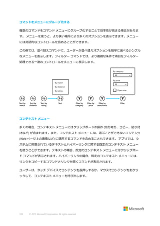 コマンドをメニューにグループ化する
複数のコマンドをコマンド メニューにグループ化することで効率性が高まる場合がありま
す。 メニューを使うと、より狭い場所により多くのオプションを表示できます。メニュー
には対話的なコントロールを含めることができます。
この例では、並べ替えコマンドに、ユーザーが並べ替えオプションを簡単に選べるシンプル
なメニューを表示します。フィルター コマンドでは、より複雑な条件で項目をフィルター
処理できる一連のコントロールをメニューに表示します。

コンテキスト メニュー
多くの場合、コンテキスト メニューにはクリップボードの操作 (切り取り、コピー、貼り付
けなど) が含まれます。また、コンテキスト メニューには、選ぶことができないコンテンツ
(Web ページ上の画像など) に適用するコマンドを含めることもできます。 アプリでは、シ
ステムに用意されているテキストとハイパーリンクに関する既定のコンテキスト メニュー
を使うことができます。テキストの場合、既定のコンテキスト メニューにはクリップボー
ド コマンドが表示されます。ハイパーリンクの場合、既定のコンテキスト メニューには、
リンクをコピーするコマンドとリンクを開くコマンドが表示されます。
ユーザーは、タッチ デバイスでコンテンツを長押しするか、マウスでコンテンツを右クリ
ックして、コンテキスト メニューを呼び出します。

109

© 2013 Microsoft Corporation. All rights reserved.

 