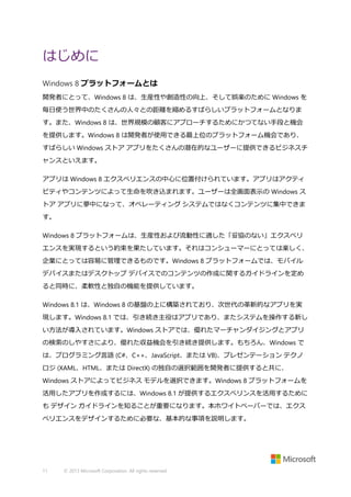 はじめに
Windows 8 プラットフォームとは
開発者にとって、Windows 8 は、生産性や創造性の向上、そして娯楽のために Windows を
毎日使う世界中のたくさんの人々との距離を縮めるすばらしいプラットフォームとなりま
す。また、Windows 8 は、世界規模の顧客にアプローチするためにかつてない手段と機会
を提供します。Windows 8 は開発者が使用できる最上位のプラットフォーム機会であり、
すばらしい Windows ストア アプリをたくさんの潜在的なユーザーに提供できるビジネスチ
ャンスといえます。
アプリは Windows 8 エクスペリエンスの中心に位置付けられています。アプリはアクティ
ビティやコンテンツによって生命を吹き込まれます。ユーザーは全画面表示の Windows ス
トア アプリに夢中になって、オペレーティング システムではなくコンテンツに集中できま
す。
Windows 8 プラットフォームは、生産性および流動性に適した「妥協のない」エクスペリ
エンスを実現するという約束を果たしています。それはコンシューマーにとっては楽しく、
企業にとっては容易に管理できるものです。Windows 8 プラットフォームでは、モバイル
デバイスまたはデスクトップ デバイスでのコンテンツの作成に関するガイドラインを定め
ると同時に、柔軟性と独自の機能を提供しています。
Windows 8.1 は、Windows 8 の基盤の上に構築されており、次世代の革新的なアプリを実
現します。Windows 8.1 では、引き続き主役はアプリであり、またシステムを操作する新し
い方法が導入されています。Windows ストアでは、優れたマーチャンダイジングとアプリ
の検索のしやすさにより、優れた収益機会を引き続き提供します。もちろん、Windows で
は、プログラミング言語 (C#、C++、JavaScript、または VB)、プレゼンテーション テクノ
ロジ (XAML、HTML、または DirectX) の独自の選択範囲を開発者に提供すると共に、
Windows ストアによってビジネス モデルを選択できます。Windows 8 プラットフォームを
活用したアプリを作成するには、Windows 8.1 が提供するエクスぺリンスを活用するために
も デザイン ガイドラインを知ることが重要になります。本ホワイトペーパーでは、エクス
ペリエンスをデザインするために必要な、基本的な事項を説明します。

11

© 2013 Microsoft Corporation. All rights reserved.

 