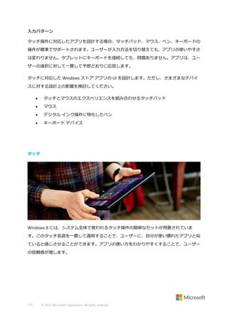 入力パターン
タッチ操作に対応したアプリを設計する場合、タッチパッド、マウス、ペン、キーボードの
操作が標準でサポートされます。ユーザーが入力方法を切り替えても、アプリの使いやすさ
は変わりません。タブレットにキーボードを接続しても、問題ありません。アプリは、ユー
ザーの選択に対して一貫して予想どおりに応答します。
タッチに対応した Windows ストア アプリの UI を設計します。ただし、さまざまなデバイ
スに対する設計上の影響を検討してください。


タッチとマウスのエクスペリエンスを組み合わせるタッチパッド



マウス



デジタル インク操作に特化したペン



キーボード デバイス

タッチ

Windows 8 には、システム全体で使われるタッチ操作の簡単なセットが用意されていま
す。このタッチ言語を一貫して適用することで、ユーザーに、自分が使い慣れたアプリと似
ていると感じさせることができます。アプリの使い方をわかりやすくすることで、ユーザー
の信頼感が増します。

111

© 2013 Microsoft Corporation. All rights reserved.

 