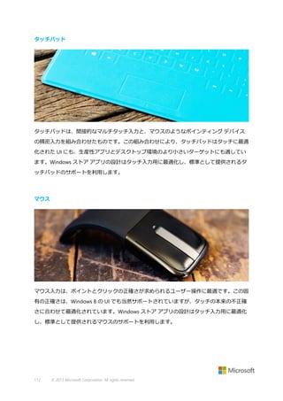 タッチパッド

タッチパッドは、間接的なマルチタッチ入力と、マウスのようなポインティング デバイス
の精密入力を組み合わせたものです。この組み合わせにより、タッチパッドはタッチに最適
化された UI にも、生産性アプリとデスクトップ環境のより小さいターゲットにも適してい
ます。Windows ストア アプリの設計はタッチ入力用に最適化し、標準として提供されるタ
ッチパッドのサポートを利用します。

マウス

マウス入力は、ポイントとクリックの正確さが求められるユーザー操作に最適です。この固
有の正確さは、Windows 8 の UI でも当然サポートされていますが、タッチの本来の不正確
さに合わせて最適化されています。Windows ストア アプリの設計はタッチ入力用に最適化
し、標準として提供されるマウスのサポートを利用します。

112

© 2013 Microsoft Corporation. All rights reserved.

 