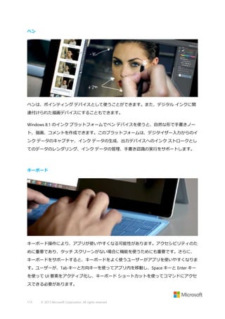 ペン

ペンは、ポインティング デバイスとして使うことができます。また、デジタル インクに関
連付けられた描画デバイスにすることもできます。
Windows 8.1 のインク プラットフォームでペン デバイスを使うと、自然な形で手書きノー
ト、描画、コメントを作成できます。このプラットフォームは、デジタイザー入力からのイ
ンク データのキャプチャ、インク データの生成、出力デバイスへのインク ストロークとし
てのデータのレンダリング、インク データの管理、手書き認識の実行をサポートします。

キーボード

キーボード操作により、アプリが使いやすくなる可能性があります。アクセシビリティのた
めに重要であり、タッチ スクリーンがない場合に機能を使うためにも重要です。さらに、
キーボードをサポートすると、キーボードをよく使うユーザーがアプリを使いやすくなりま
す。ユーザーが、Tab キーと方向キーを使ってアプリ内を移動し、Space キーと Enter キー
を使って UI 要素をアクティブ化し、キーボード ショートカットを使ってコマンドにアクセ
スできる必要があります。

113

© 2013 Microsoft Corporation. All rights reserved.

 