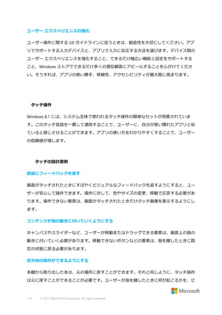 ユーザー エクスペリエンスの強化
ユーザー操作に関する UX ガイドラインに従うときは、創造性を大切にしてください。アプ
リでサポートする入力デバイスと、アプリで入力に反応する方法を選びます。デバイス間の
ユーザー エクスペリエンスを強化すること、できるだけ幅広い機能と設定をサポートする
こと、Windows ストアでできるだけ多くの潜在顧客にアピールすることを心がけてくださ
い。そうすれば、アプリの使い勝手、移植性、アクセシビリティが最大限に高まります。

タッチ操作
Windows 8.1 には、システム全体で使われるタッチ操作の簡単なセットが用意されていま
す。このタッチ言語を一貫して適用することで、ユーザーに、自分が使い慣れたアプリと似
ていると感じさせることができます。アプリの使い方をわかりやすくすることで、ユーザー
の信頼感が増します。

タッチの設計原則
即座にフィードバックを返す
画面がタッチされたときにすばやくビジュアルなフィードバックを返すようにすると、ユー
ザーが安心して操作できます。操作に対して、色やサイズの変更、移動で応答する必要があ
ります。操作できない要素は、画面がタッチされたときだけタッチ画像を表示するようにし
ます。
コンテンツが指の動きに付いていくようにする
キャンバスやスライダーなど、ユーザーが移動またはドラッグできる要素は、画面上の指の
動きに付いていく必要があります。移動できないボタンなどの要素は、指を離したときに既
定の状態に戻る必要があります。
逆方向の操作ができるようにする
本棚から取り出した本は、元の場所に戻すことができます。それと同じように、タッチ操作
は元に戻すことができることが必要です。ユーザーが指を離したときに何が起こるかを、ビ

114

© 2013 Microsoft Corporation. All rights reserved.

 
