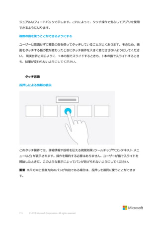 ジュアルなフィードバックで示します。これによって、タッチ操作で安心してアプリを使用
できるようになります。
複数の指を使うことができるようにする
ユーザーは意識せずに複数の指を使ってタッチしていることがよくあります。そのため、画
面をタッチする指の数が変わったときにタッチ操作を大きく変化させないようにしてくださ
い。 現実世界と同じように、1 本の指でスライドするときも、3 本の指でスライドするとき
も、結果が変わらないようにしてください。

タッチ言語
長押しによる情報の表示

このタッチ操作では、詳細情報や説明を伝える視覚効果 (ツールチップやコンテキスト メニ
ューなど) が表示されます。操作を確約する必要はありません。ユーザーが指でスライドを
開始したときに、このような表示によってパンが妨げられないようにしてください。
重要 水平方向と垂直方向のパンが有効である場合は、長押しを選択に使うことができま
す。

115

© 2013 Microsoft Corporation. All rights reserved.

 