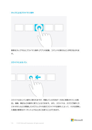 タップによるプライマリ 操作

要素をタップするとプライマリ操作 (アプリの起動、コマンドの実行など) が呼び出されま
す。

スライドによる パン

スライドは主にパン操作に使われますが、移動 (パンの方向が 1 方向に制限されている場
合)、描画、筆記などの操作に使うこともできます。 また、スライドは、スクラブ操作 (ラ
ジオ ボタンなどの関連したオブジェクトを指でスライドする操作) によって、小さな密集し
た複数の要素をターゲットとするときにも使うことができます。

116

© 2013 Microsoft Corporation. All rights reserved.

 