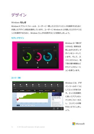 デザイン
Windows らしさ
Windows 8 プラットフォームは、ユーザーに一貫したエクスペリエンスを提供するために
共通したデザイン部品を提供しています。ユーザーに Windows 8 と共通したエクスペリエ
ンスを提供するために、Windows らしさを活用することを検討しましょう。
モダン デザイン
Windows は「真のデ
ジタル化」原則を活
用しながらモダン デ
ザインをリードして
います。そして、ス
イス スタイルと、地
下鉄の案内標識など
からインスピレーシ
ョンを得ています。

エッジ（端）
Windows には、デザ
イン ツールの 1 つと
してエッジがありま
す。エッジを効果的
に使ってアプリのシ
ナリオにフォーカス
し、コンテンツが隠
れないようにしまし
ょう。

12

© 2013 Microsoft Corporation. All rights reserved.

 