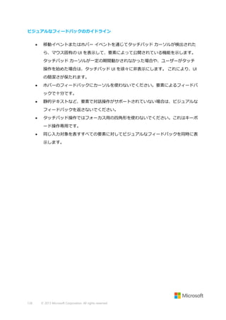 ビジュアルなフィードバックのガイドライン


移動イベントまたはホバー イベントを通じてタッチパッド カーソルが検出された
ら、マウス固有の UI を表示して、要素によって公開されている機能を示します。
タッチパッド カーソルが一定の期間動かされなかった場合や、ユーザーがタッチ
操作を始めた場合は、タッチパッド UI を徐々に非表示にします。 これにより、UI
の簡潔さが保たれます。



ホバーのフィードバックにカーソルを使わないでください。要素によるフィードバ
ックで十分です。



静的テキストなど、要素で対話操作がサポートされていない場合は、ビジュアルな
フィードバックを返さないでください。



タッチパッド操作ではフォーカス用の四角形を使わないでください。これはキーボ
ード操作専用です。



同じ入力対象を表すすべての要素に対してビジュアルなフィードバックを同時に表
示します。

128

© 2013 Microsoft Corporation. All rights reserved.

 