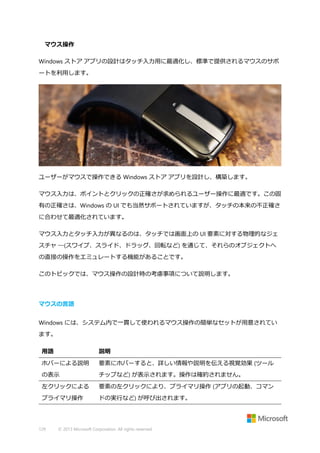 マウス操作
Windows ストア アプリの設計はタッチ入力用に最適化し、標準で提供されるマウスのサポ
ートを利用します。

ユーザーがマウスで操作できる Windows ストア アプリを設計し、構築します。
マウス入力は、ポイントとクリックの正確さが求められるユーザー操作に最適です。この固
有の正確さは、Windows の UI でも当然サポートされていますが、タッチの本来の不正確さ
に合わせて最適化されています。
マウス入力とタッチ入力が異なるのは、タッチでは画面上の UI 要素に対する物理的なジェ
スチャ ―(スワイプ、スライド、ドラッグ、回転など) を通じて、それらのオブジェクトへ
の直接の操作をエミュレートする機能があることです。
このトピックでは、マウス操作の設計時の考慮事項について説明します。

マウスの言語
Windows には、システム内で一貫して使われるマウス操作の簡単なセットが用意されてい
ます。
用語

説明

ホバーによる説明

要素にホバーすると、詳しい情報や説明を伝える視覚効果 (ツール

の表示

チップなど) が表示されます。操作は確約されません。

左クリックによる

要素の左クリックにより、プライマリ操作 (アプリの起動、コマン

プライマリ操作

ドの実行など) が呼び出されます。

129

© 2013 Microsoft Corporation. All rights reserved.

 