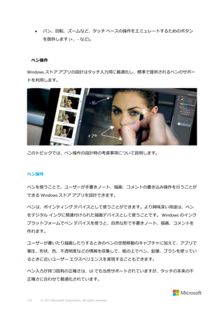 

パン、回転、ズームなど、タッチ ベースの操作をエミュレートするためのボタン
を提供します (+、- など)。

ペン操作
Windows ストア アプリの設計はタッチ入力用に最適化し、標準で提供されるペンのサポー
トを利用します。

このトピックでは、ペン操作の設計時の考慮事項について説明します。

ペン操作
ペンを使うことで、ユーザーが手書きノート、描画、コメントの書き込み操作を行うことが
できる Windows ストア アプリを設計できます。
ペンは、ポインティング デバイスとして使うことができます。より興味深い用途は、ペン
をデジタル インクに関連付けられた描画デバイスとして使うことです。 Windows のインク
プラットフォームでペン デバイスを使うと、自然な形で手書きノート、描画、コメントを
作れます。
ユーザーが書いたり描画したりするときのペンの空間移動のキャプチャに加えて、アプリで
筆圧、形状、色、不透明度などの情報を収集して、紙の上でペン、鉛筆、ブラシを使ってい
るときに近いユーザー エクスペリエンスを実現することもできます。
ペン入力が持つ固有の正確さは、UI でも当然サポートされていますが、タッチの本来の不
正確さに合わせて最適化されています。

132

© 2013 Microsoft Corporation. All rights reserved.

 