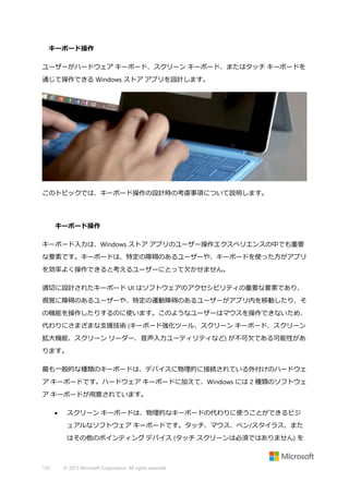 キーボード操作
ユーザーがハードウェア キーボード、スクリーン キーボード、またはタッチ キーボードを
通じて操作できる Windows ストア アプリを設計します。

このトピックでは、キーボード操作の設計時の考慮事項について説明します。

キーボード操作
キーボード入力は、Windows ストア アプリのユーザー操作エクスペリエンスの中でも重要
な要素です。キーボードは、特定の障碍のあるユーザーや、キーボードを使った方がアプリ
を効率よく操作できると考えるユーザーにとって欠かせません。
適切に設計されたキーボード UI はソフトウェアのアクセシビリティの重要な要素であり、
視覚に障碍のあるユーザーや、特定の運動障碍のあるユーザーがアプリ内を移動したり、そ
の機能を操作したりするのに使います。このようなユーザーはマウスを操作できないため、
代わりにさまざまな支援技術 (キーボード強化ツール、スクリーン キーボード、スクリーン
拡大機能、スクリーン リーダー、音声入力ユーティリティなど) が不可欠である可能性があ
ります。
最も一般的な種類のキーボードは、デバイスに物理的に接続されている外付けのハードウェ
ア キーボードです。ハードウェア キーボードに加えて、Windows には 2 種類のソフトウェ
ア キーボードが用意されています。


スクリーン キーボードは、物理的なキーボードの代わりに使うことができるビジ
ュアルなソフトウェア キーボードです。タッチ、マウス、ペン/スタイラス、また
はその他のポインティング デバイス (タッチ スクリーンは必須ではありません) を

133

© 2013 Microsoft Corporation. All rights reserved.

 