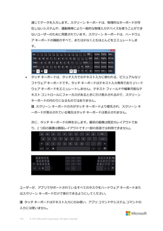 通じてデータを入力します。スクリーン キーボードは、物理的なキーボードが存
在しないシステムや、運動障碍により一般的な物理入力デバイスを使うことができ
ないユーザーのために用意されています。スクリーン キーボードは、ハードウェ
ア キーボードの機能のすべて、または少なくともほとんどをエミュレートしま
す。



タッチ キーボードは、タッチ入力でのテキスト入力に使われる、ビジュアルなソ
フトウェア キーボードです。タッチ キーボードはテキスト入力専用であり (ハード
ウェア キーボードをエミュレートしません)、テキスト フィールドや編集可能なテ
キスト コントロールにフォーカスがあるときにだけ表示されるので、スクリーン
キーボードの代わりになるものではありません。
注 スクリーン キーボードの方がタッチ キーボードより優先され、スクリーン キ
ーボードが表示されている場合はタッチ キーボードは表示されません。
次に、タッチ キーボードの例を示します。最初の画像は既定のレイアウトであ
り、2 つ目の画像は親指レイアウトです (一部の言語では利用できません)。

ユーザーが、アプリでサポートされているすべてのタスクをハードウェア キーボードまた
はスクリーン キーボードだけで実行できるようにしてください。
注 タッチ キーボードはテキスト入力にのみ使い、アプリ コマンドやシステム コマンドの
入力には使いません。

134

© 2013 Microsoft Corporation. All rights reserved.

 