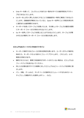 

Enter キーを使って、コレクション内または一覧内のすべての選択項目をアクティ
ブ化できるようにします。



Ctrl キーをしばらく押したままにすることで自動選択を一時的に無効にできるよう
にします。自動選択が無効になっていると、Space キーを押すことで項目を明示的
に選択または選択解除できます。



キーボードを使ってサーフェスを開いたとき、その新しいサーフェスの最初の要素
にキーボード フォーカスが表示されるようにします。



Esc キーを押してサーフェスを閉じることができるようにします。サーフェスが開
かれた元の場所にキーボード フォーカスの表示を戻します。

ビジュアルなフィードバックのガイドライン


キーボード操作でのみフォーカス用の四角形を使います。ユーザーがタッチ操作を
始めたら、キーボードの UI を徐々にフェード アウトします。 これにより、UI の
簡潔さが保たれます。



静的テキストなど、要素で対話操作がサポートされていない場合は、ビジュアルな
フィードバックを返さないでください。



同じ入力対象を表すすべての要素に対してビジュアルなフィードバックを同時に表
示します。



パン、回転、ズームなど、タッチ ベースの操作をエミュレートするためのツール
チップとして画面ボタンを提供します (+、- など)。

137

© 2013 Microsoft Corporation. All rights reserved.

 