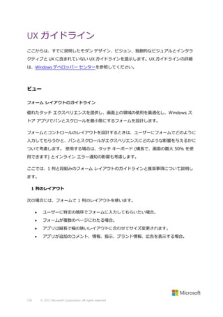 UX ガイドライン
ここからは、すでに説明したモダン デザイン、ビジョン、独創的なビジュアルとインタラ
クティブと UX に含まれていない UX ガイドラインを提示します。UX ガイドラインの詳細
は、Windows デベロッパー センターを参照してください。

ビュー
フォーム レイアウトのガイドライン
優れたタッチ エクスペリエンスを提供し、画面上の領域の使用を最適化し、Windows ス
トア アプリでパンとスクロールを最小限にするフォームを設計します。
フォームとコントロールのレイアウトを設計するときは、ユーザーにフォームでどのように
入力してもらうかと、パンとスクロールがエクスペリエンスにどのような影響を与えるかに
ついて考慮します。 使用する場合は、タッチ キーボード (横長で、画面の最大 50% を使
用できます) とインライン エラー通知の影響も考慮します。
ここでは、1 列と段組みのフォーム レイアウトのガイドラインと推奨事項について説明し
ます。
1 列のレイアウト
次の場合には、フォームで 1 列のレイアウトを使います。



フォームが複数のページにわたる場合。



アプリは縦長で幅の狭いレイアウトに合わせてサイズ変更されます。



138

ユーザーに特定の順序でフォームに入力してもらいたい場合。

アプリが追加のコメント、情報、指示、ブランド情報、広告を表示する場合。

© 2013 Microsoft Corporation. All rights reserved.

 