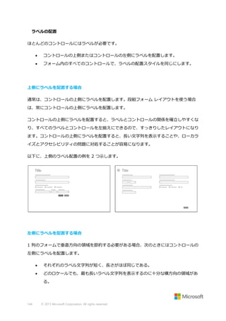 ラベルの配置
ほとんどのコントロールにはラベルが必要です。


コントロールの上側またはコントロールの左側にラベルを配置します。



フォーム内のすべてのコントロールで、ラベルの配置スタイルを同じにします。

上側にラベルを配置する場合
通常は、コントロールの上側にラベルを配置します。段組フォーム レイアウトを使う場合
は、常にコントロールの上側にラベルを配置します。
コントロールの上側にラベルを配置すると、ラベルとコントロールの関係を確立しやすくな
り、すべてのラベルとコントロールを左揃えにできるので、すっきりしたレイアウトになり
ます。コントロールの上側にラベルを配置すると、長い文字列を表示することや、ローカラ
イズとアクセシビリティの問題に対処することが容易になります。
以下に、上側のラベル配置の例を 2 つ示します。

左側にラベルを配置する場合
1 列のフォームで垂直方向の領域を節約する必要がある場合、次のときにはコントロールの
左側にラベルを配置します。


それぞれのラベル文字列が短く、長さがほぼ同じである。



どのロケールでも、最も長いラベル文字列を表示するのに十分な横方向の領域があ
る。

144

© 2013 Microsoft Corporation. All rights reserved.

 