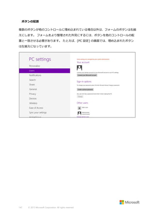 ボタンの配置
複数のボタンが他のコントロールに埋め込まれている場合以外は、フォームのボタンは右揃
えにします。 フォームをより整理された外見にするには、ボタンを他のコントロールの配
置と一致させる必要があります。 たとえば、[PC 設定] の画面では、埋め込まれたボタン
は左揃えになっています。

147

© 2013 Microsoft Corporation. All rights reserved.

 