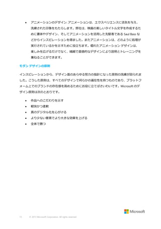 

アニメーションのデザイン: アニメーションは、エクスペリエンスに活気を与え、
洗練された印象をもたらします。弊社は、映画の美しいタイトル文字を作成するた
めに書体やデザイン、そしてアニメーションを活用した先駆者である Saul Bass な
どからインスピレーションを得ました。またアニメーションは、どのように処理が
実行されているかを示すために役立ちます。優れたアニメーション デザインは、
楽しみを広げるだけでなく、繊細で直感的なデザインにより説明とトレーニングを
兼ねることができます。

モダン デザインの原則
インスピレーションから、デザイン面のあらゆる努力の指針になった原則の洗練が図られま
した。こうした原則は、すべてのデザインで何らかの遍在性を持つものであり、プラットフ
ォーム上でのブランドの存在感を高めるためにお役に立てばさいわいです。Microsoft のデ
ザイン原則は次のとおりです。



軽快かつ柔軟



真のデジタル化を心がける



より少ない要素でより大きな効果を上げる



15

作品へのこだわりを示す

全体で勝つ

© 2013 Microsoft Corporation. All rights reserved.

 