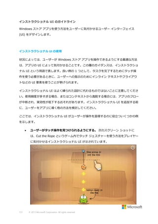インストラクショナル UI のガイドライン
Windows ストア アプリを使う方法をユーザーに気付かせるユーザー インターフェイス
(UI) をデザインします。

インストラクショナル UI の使用
状況によっては、ユーザーが Windows ストア アプリを操作できるようにする最適な方法
は、アプリの UI によって気付かせることです。この種のガイダンスは、インストラクショ
ナル UI という用語で表します。良い例の 1 つとして、タスクを完了するためにタッチ操
作を使う必要があるときに、ユーザーへの指示のためにインライン テキストやフライアウ
トなどの UI 要素を使うことが挙げられます。
インストラクショナル UI はよく練られた設計に代わるものではないことに注意してくださ
い。使用頻度が多すぎる場合、またはコンテキストから逸脱する場合には、アプリのフロー
が中断され、実効性が低下するおそれがあります。インストラクショナル UI を追加する前
に、ユーザーをアプリに導く他の方法を検討してください。
ここでは、インストラクショナル UI がユーザーが操作を習得するのに役立ついくつかの例
を示します。


ユーザーがタッチ操作を見つけられるようにする。 次のスクリーン ショットに
は、Cut the Rope というゲーム内でタッチ ジェスチャーを使う方法をプレイヤー
に気付かせるインストラクショナル UI が示されています。

151

© 2013 Microsoft Corporation. All rights reserved.

 