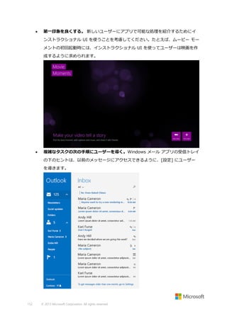 

第一印象を良くする。 新しいユーザーにアプリで可能な処理を紹介するためにイ
ンストラクショナル UI を使うことを考慮してください。たとえば、ムービー モー
メントの初回起動時には、インストラクショナル UI を使ってユーザーは映画を作
成するように求められます。



複雑なタスクの次の手順にユーザーを導く。Windows メール アプリの受信トレイ
の下のヒントは、以前のメッセージにアクセスできるように、[設定] にユーザー
を導きます。

152

© 2013 Microsoft Corporation. All rights reserved.

 