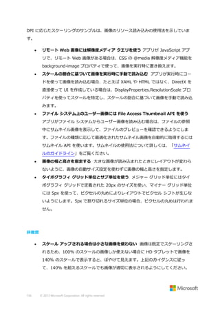 DPI に応じたスケーリングのサンプルは、画像のリソース読み込みの使用法を示していま
す。


リモート Web 画像には解像度メディア クエリを使う アプリが JavaScript アプ
リで、リモート Web 画像がある場合は、CSS の @media 解像度メディア機能を
background-image プロパティで使って、画像を実行時に置き換えます。



スケールの割合に基づいて画像を実行時に手動で読み込む アプリが実行時にコー
ドを使って画像を読み込む場合、たとえば XAML や HTML ではなく、DirectX を
直接使って UI を作成している場合は、DisplayProperties.ResolutionScale プロ
パティを使ってスケールを特定し、スケールの割合に基づいて画像を手動で読み込
みます。



ファイル システム上のユーザー画像には File Access Thumbnail API を使う
アプリがファイル システムからユーザー画像を読み込む場合は、ファイルの参照
中にサムネイル画像を表示して、ファイルのプレビューを確認できるようにしま
す。ファイルの種類に応じて最適化されたサムネイル画像を自動的に取得するには
サムネイル API を使います。サムネイルの使用法について詳しくは、「サムネイ
ルのガイドライン」をご覧ください。



画像の幅と高さを指定する 大きな画像が読み込まれたときにレイアウトが変わら
ないように、画像の自動サイズ設定を使わずに画像の幅と高さを指定します。



タイポグラフィ グリッド単位とサブ単位を使う メジャー グリッド単位にはタイ
ポグラフィ グリッドで定義された 20px のサイズを使い、マイナー グリッド単位
には 5px を使って、ピクセルの丸めによりレイアウトでピクセル シフトが生じな
いようにします。5px で割り切れるサイズ単位の場合、ピクセルの丸めは行われま
せん。

非推奨


スケール アップされる場合は小さな画像を使わない 画像は既定でスケーリングさ
れるため、100% のスケールの画像しか使えない場合に HD タブレットで画像を
140% のスケールで表示すると、ぼやけて見えます。上記のガイダンスに従っ
て、140% を超えるスケールでも画像が適切に表示されるようにしてください。

156

© 2013 Microsoft Corporation. All rights reserved.

 