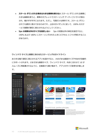 

スケール ダウンされる場合は大きな画像を使わない スケール ダウンされる画像に
大きな画像を使うと、標準のタブレットでスケーリング アーティファクトが表示
され、端がギザギザになります。ただし、写真だけは例外です。スケール ダウン
されても適切に表示できるためです。上記のガイダンスに従って、100% のスケ
ールで画像が適切に表示されるようにしてください。



5px の倍数以外のサイズを指定しない

5px の倍数以外の単位を指定すると、

140% および 180% にスケーリングされたときにピクセル シフトが発生すること
があります。

ウィンドウ サイズと画面に合わせたスケーリングのガイドライン
あらゆる幅で適切に表示されるアプリを設計すると、さまざまな画面サイズや向きが自動的
にサポートされます。さまざまな画面サイズ、ウィンドウ サイズ、向きに合わせて UI が
スムーズに再配置されるように、全画面から最小幅まで、アプリのサイズ変更を計画しま
す。

157

© 2013 Microsoft Corporation. All rights reserved.

 