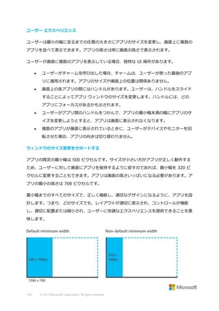 ユーザー エクスペリエンス
ユーザーは最小の幅に至るまでの任意の大きさにアプリのサイズを変更し、画面上に複数の
アプリを並べて表示できます。アプリの高さは常に画面の高さで表示されます。
ユーザーが画面に複数のアプリを表示している場合、独特な UI 操作があります。


ユーザーがチャームを呼び出した場合、チャームは、ユーザーが使った最後のアプ
リに適用されます。アプリのサイズや画面上の位置は関係ありません。



画面上の各アプリの間にはハンドルがあります。ユーザーは、ハンドルをスライド
することによってアプリ ウィンドウのサイズを変更します。ハンドルには、どの
アプリにフォーカスがあるかも示されます。



ユーザーがアプリ間のハンドルをつかんで、アプリの最小幅未満の幅にアプリのサ
イズを変更しようとすると、アプリは画面に表示されなくなります。



複数のアプリが画面に表示されているときに、ユーザーがデバイスやモニターを回
転させた場合、アプリの向きは切り替わりません。

ウィンドウのサイズ変更をサポートする
アプリの既定の最小幅は 500 ピクセルです。サイズが小さい方がアプリが正しく動作する
ため、ユーザーに対して画面にアプリを保持するように促すのであれば、最小幅を 320 ピ
クセルに変更することもできます。アプリは画面の高さいっぱいになる必要があります。ア
プリの最小の高さは 768 ピクセルです。
最小幅までのすべてのサイズで、正しく機能し、適切なデザインになるように、アプリを設
計します。つまり、どのサイズでも、レイアウトが適切に表示され、コントロールが機能
し、適切に配置または縮小され、ユーザーに快適なエクスペリエンスを提供できることを意
味します。

158

© 2013 Microsoft Corporation. All rights reserved.

 