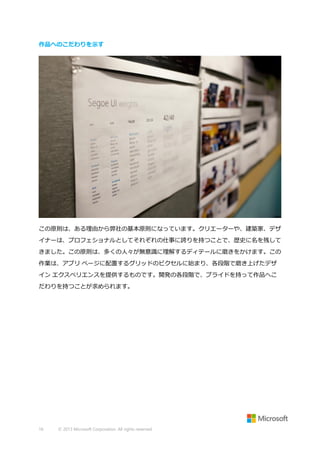 作品へのこだわりを示す

この原則は、ある理由から弊社の基本原則になっています。クリエーターや、建築家、デザ
イナーは、プロフェショナルとしてそれぞれの仕事に誇りを持つことで、歴史に名を残して
きました。この原則は、多くの人々が無意識に理解するディテールに磨きをかけます。この
作業は、アプリ ページに配置するグリッドのピクセルに始まり、各段階で磨き上げたデザ
イン エクスペリエンスを提供するものです。開発の各段階で、プライドを持って作品へこ
だわりを持つことが求められます。

16

© 2013 Microsoft Corporation. All rights reserved.

 