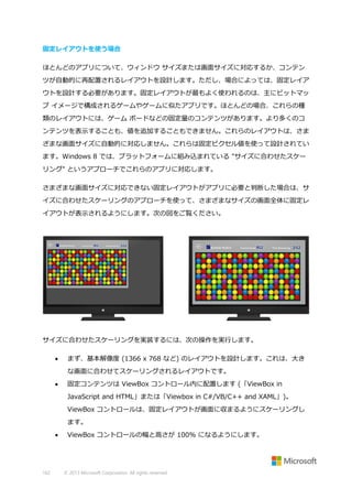固定レイアウトを使う場合
ほとんどのアプリについて、ウィンドウ サイズまたは画面サイズに対応するか、コンテン
ツが自動的に再配置されるレイアウトを設計します。ただし、場合によっては、固定レイア
ウトを設計する必要があります。固定レイアウトが最もよく使われるのは、主にビットマッ
プ イメージで構成されるゲームやゲームに似たアプリです。ほとんどの場合、これらの種
類のレイアウトには、ゲーム ボードなどの固定量のコンテンツがあります。より多くのコ
ンテンツを表示することも、値を追加することもできません。これらのレイアウトは、さま
ざまな画面サイズに自動的に対応しません。これらは固定ピクセル値を使って設計されてい
ます。Windows 8 では、プラットフォームに組み込まれている "サイズに合わせたスケー
リング" というアプローチでこれらのアプリに対応します。
さまざまな画面サイズに対応できない固定レイアウトがアプリに必要と判断した場合は、サ
イズに合わせたスケーリングのアプローチを使って、さまざまなサイズの画面全体に固定レ
イアウトが表示されるようにします。次の図をご覧ください。

サイズに合わせたスケーリングを実装するには、次の操作を実行します。


まず、基本解像度 (1366 x 768 など) のレイアウトを設計します。これは、大き
な画面に合わせてスケーリングされるレイアウトです。



固定コンテンツは ViewBox コントロール内に配置します (「ViewBox in
JavaScript and HTML」または「Viewbox in C#/VB/C++ and XAML」)。
ViewBox コントロールは、固定レイアウトが画面に収まるようにスケーリングし
ます。



162

ViewBox コントロールの幅と高さが 100% になるようにします。

© 2013 Microsoft Corporation. All rights reserved.

 