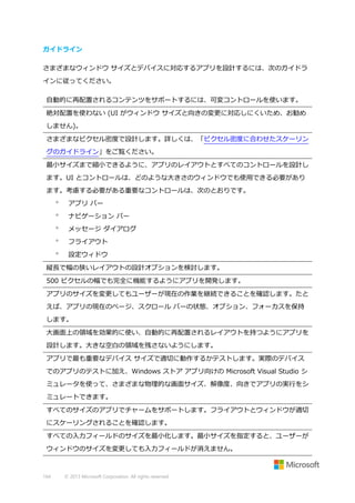 ガイドライン
さまざまなウィンドウ サイズとデバイスに対応するアプリを設計するには、次のガイドラ
インに従ってください。
自動的に再配置されるコンテンツをサポートするには、可変コントロールを使います。
絶対配置を使わない (UI がウィンドウ サイズと向きの変更に対応しにくいため、お勧め
しません)。
さまざまなピクセル密度で設計します。詳しくは、「ピクセル密度に合わせたスケーリン
グのガイドライン」をご覧ください。
最小サイズまで縮小できるように、アプリのレイアウトとすべてのコントロールを設計し
ます。UI とコントロールは、どのような大きさのウィンドウでも使用できる必要があり
ます。考慮する必要がある重要なコントロールは、次のとおりです。


アプリ バー



ナビゲーション バー



メッセージ ダイアログ



フライアウト



設定ウィドウ

縦長で幅の狭いレイアウトの設計オプションを検討します。
500 ピクセルの幅でも完全に機能するようにアプリを開発します。
アプリのサイズを変更してもユーザーが現在の作業を継続できることを確認します。たと
えば、アプリの現在のページ、スクロール バーの状態、オプション、フォーカスを保持
します。
大画面上の領域を効果的に使い、自動的に再配置されるレイアウトを持つようにアプリを
設計します。大きな空白の領域を残さないようにします。
アプリで最も重要なデバイス サイズで適切に動作するかテストします。実際のデバイス
でのアプリのテストに加え、Windows ストア アプリ向けの Microsoft Visual Studio シ
ミュレータを使って、さまざまな物理的な画面サイズ、解像度、向きでアプリの実行をシ
ミュレートできます。
すべてのサイズのアプリでチャームをサポートします。フライアウトとウィンドウが適切
にスケーリングされることを確認します。
すべての入力フィールドのサイズを最小化します。最小サイズを指定すると、ユーザーが
ウィンドウのサイズを変更しても入力フィールドが消えません。

164

© 2013 Microsoft Corporation. All rights reserved.

 