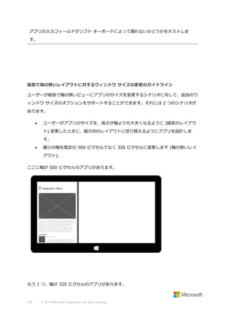 アプリの入力フィールドがソフト キーボードによって隠れないかどうかをテストしま
す。

縦長で幅の狭いレイアウトに対するウィンドウ サイズの変更のガイドライン
ユーザーが縦長で幅の狭いビューにアプリのサイズを変更するシナリオに対して、追加のウ
ィンドウ サイズのオプションをサポートすることができます。それには 2 つのシナリオが
あります。


ユーザーがアプリのサイズを、高さが幅よりも大きくなるように (縦長のレイアウ
ト) 変更したときに、縦方向のレイアウトに切り替えるようにアプリを設計しま
す。



最小の幅を既定の 500 ピクセルでなく 320 ピクセルに変更します (幅の狭いレイ
アウト)。

ここに幅が 500 ピクセルのアプリがあります。

もう 1 つ、幅が 320 ピクセルのアプリがあります。

165

© 2013 Microsoft Corporation. All rights reserved.

 