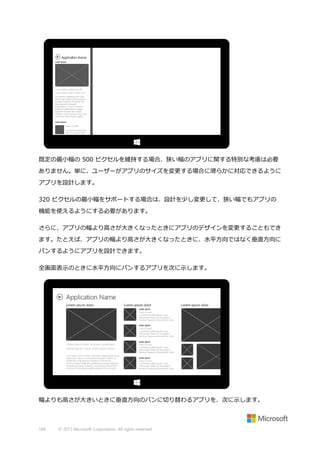 既定の最小幅の 500 ピクセルを維持する場合、狭い幅のアプリに関する特別な考慮は必要
ありません。単に、ユーザーがアプリのサイズを変更する場合に滑らかに対応できるように
アプリを設計します。
320 ピクセルの最小幅をサポートする場合は、設計を少し変更して、狭い幅でもアプリの
機能を使えるようにする必要があります。
さらに、アプリの幅より高さが大きくなったときにアプリのデザインを変更することもでき
ます。たとえば、アプリの幅より高さが大きくなったときに、水平方向ではなく垂直方向に
パンするようにアプリを設計できます。
全画面表示のときに水平方向にパンするアプリを次に示します。

幅よりも高さが大きいときに垂直方向のパンに切り替わるアプリを、次に示します。

166

© 2013 Microsoft Corporation. All rights reserved.

 