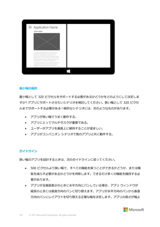 最小幅の選択
最小幅として 320 ピクセルをサポートする必要があるかどうかをどのようにして決定しま
すか? アプリにサポートさせたいシナリオを検討してください。狭い幅として 320 ピクセ
ルまでサポートする必要がある一般的なシナリオには、次のようなものがあります。


アプリが狭い幅でうまく動作する。



アプリにとってマルチタスクが重要である。



ユーザーがアプリを画面上に維持することが望ましい。



アプリがコンパニオン シナリオで他のアプリと共に動作する。

ガイドライン
狭い幅のアプリを設計するときは、次のガイドラインに従ってください。


500 ピクセルより狭い幅で、すべての機能を保つことができるかどうか、または機
能を減らす必要があるかどうかを判断します。できるだけ多くの機能を維持する必
要があります。



アプリが全画面表示のときに水平方向にパンしている場合、アプリ ウィンドウが
縦長のときには垂直方向のパンに切り替えます。アプリが水平方向のパンから垂直
方向のパンにレイアウトを切り替える正確な幅を決定します。アプリの高さが幅よ

167

© 2013 Microsoft Corporation. All rights reserved.

 