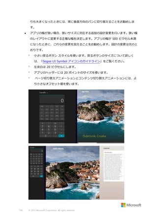 りも大きくなったときには、常に垂直方向のパンに切り替えることをお勧めしま
す。
アプリの幅が狭い場合、狭いサイズに対応する追加の設計変更を行います。狭い幅



のレイアウトに変更する正確な幅を決定します。アプリの幅が 500 ピクセル未満
になったときに、これらの変更を加えることをお勧めします。設計の変更は次のと
おりです。


小さい戻るボタン スタイルを使います。戻るボタンのサイズについて詳しく
は、「Segoe UI Symbol アイコンのガイドライン」をご覧ください。



左余白は 20 ピクセルにします。



アプリのヘッダーには 20 ポイントのサイズを使います。



ページ切り替えアニメーションとコンテンツ切り替えアニメーションには、よ
り小さなオフセット値を使います。

168

© 2013 Microsoft Corporation. All rights reserved.

 
