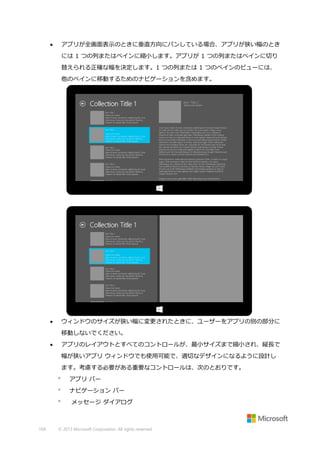 アプリが全画面表示のときに垂直方向にパンしている場合、アプリが狭い幅のとき



には 1 つの列またはペインに縮小します。アプリが 1 つの列またはペインに切り
替えられる正確な幅を決定します。1 つの列または 1 つのペインのビューには、
他のペインに移動するためのナビゲーションを含めます。

ウィンドウのサイズが狭い幅に変更されたときに、ユーザーをアプリの別の部分に



移動しないでください。
アプリのレイアウトとすべてのコントロールが、最小サイズまで縮小され、縦長で



幅が狭いアプリ ウィンドウでも使用可能で、適切なデザインになるように設計し
ます。考慮する必要がある重要なコントロールは、次のとおりです。


アプリ バー



ナビゲーション バー



169

メッセージ ダイアログ

© 2013 Microsoft Corporation. All rights reserved.

 