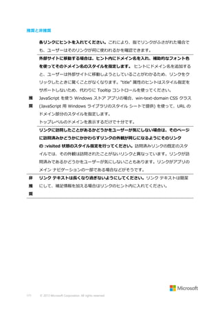 推奨と非推奨
各リンクにヒントを入れてください。これにより、指でリンクがふさがれた場合で
も、ユーザーはそのリンクが何に使われるかを確認できます。
外部サイトに移動する場合は、ヒント内にドメイン名を入れ、補助的なフォント色
を使ってそのドメイン名のスタイルを指定します。 ヒントにドメイン名を追加する
と、ユーザーは外部サイトに移動しようとしていることがわかるため、リンクをク
リックしたときに驚くことがなくなります。"title" 属性のヒントはスタイル指定を
サポートしないため、代わりに Tooltip コントロールを使ってください。
推

JavaScript を使う Windows ストア アプリの場合、win-text-domain CSS クラス

奨

(JavaScript 用 Windows ライブラリのスタイル シートで提供) を使って、URL の
ドメイン部分のスタイルを指定します。
トップレベルのドメインを表示するだけで十分です。
リンクに訪問したことがあるかどうかをユーザーが気にしない場合は、そのページ
に訪問済みかどうかにかかわらずリンクの外観が同じになるようにそのリンク
の :visited 状態のスタイル指定を行ってください。訪問済みリンクの既定のスタ
イルでは、その外観は訪問されたことがないリンクと異なっています。リンクが訪
問済みであるかどうかをユーザーが気にしないこともあります。リンクがアプリの
メイン ナビゲーションの一部である場合などがそうです。

非

リンク テキストは長くなり過ぎないようにしてください。リンク テキストは簡潔

推

にして、補足情報を加える場合はリンクのヒント内に入れてください。

奨

171

© 2013 Microsoft Corporation. All rights reserved.

 