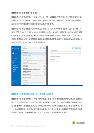 複数のウィンドウのガイドライン
複数のウィンドウのサポートによって、ユーザーは複数のアプリ ウィンドウをすばやく切
り替えることができます。ユーザーは、複数のウィンドウを使って、コンテンツの比較や、
コンテンツの特定の部分の表示を行うことができます。
複数のウィンドウを使うアプリの例としては、メール アプリがあります。ユーザーは、メ
イン アプリ ウィンドウでメッセージを表示したり、メッセージ用に新しいウィンドウを開
いたりすることができます。新しいメッセージを作成しながら、同時にメイン ウィンドウ
を使って他のメッセージを検索することが必要な場合があります。このようなときには、メ
ール アプリに 2 つのウィンドウが必要です。

複数のウィンドウを使ったユーザー エクスペリエンス
複数のウィンドウをサポートするアプリでは、各ウィンドウが別個のアプリのように動作し
ます。ユーザーはウィンドウごとにサイズを変更したり、ウィンドウを個別に非表示にした
りできるほか、最近使ったアプリの一覧に個々のウィンドウを表示することもできます。チ
ャームは個別のウィンドウとやり取りします。ユーザーがスタート画面でアプリのタイルを
クリックすると、一番最後に使ったアプリのウィンドウが表示されます。

172

© 2013 Microsoft Corporation. All rights reserved.

 