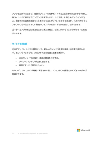 アプリを設計するときは、複数のウィンドウをサポートすることが適切かどうかを判断し、
各ウィンドウに表示するコンテンツを決定します。たとえば、1 個のメイン ウィンドウ
と、限定された固有の機能セットを持つセカンダリ ウィンドウを作るか、元のアプリ ウィ
ンドウのコピーとして新しい個別のウィンドウを設計するかを選ぶことができます。
ユーザーがアプリを切り替えたときに表示される、セカンダリ ウィンドウのタイトルを指
定できます。

ウィンドウの配置
元のアプリ ウィンドウを基準にして、新しいウィンドウを開く画面上の位置も決定しま
す。新しいウィンドウは、次のいずれかの位置に配置できます。


元のウィンドウの隣で、画面の領域を共有する。



メイン ウィンドウの位置に表示する。



画面にまったく表示されない。

セカンダリ ウィンドウが最初に表示された後は、ウィンドウの配置とサイズをユーザーが
制御できます。

173

© 2013 Microsoft Corporation. All rights reserved.

 