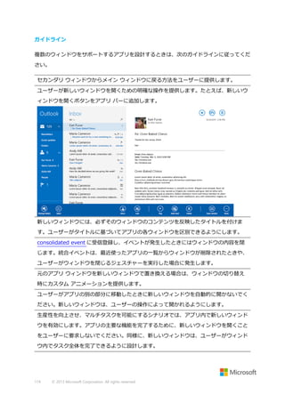 ガイドライン
複数のウィンドウをサポートするアプリを設計するときは、次のガイドラインに従ってくだ
さい。
セカンダリ ウィンドウからメイン ウィンドウに戻る方法をユーザーに提供します。
ユーザーが新しいウィンドウを開くための明確な操作を提供します。たとえば、新しいウ
ィンドウを開くボタンをアプリ バーに追加します。

新しいウィンドウには、必ずそのウィンドウのコンテンツを反映したタイトルを付けま
す。ユーザーがタイトルに基づいてアプリの各ウィンドウを区別できるようにします。
consolidated event に受信登録し、イベントが発生したときにはウィンドウの内容を閉
じます。統合イベントは、最近使ったアプリの一覧からウィンドウが削除されたときや、
ユーザーがウィンドウを閉じるジェスチャーを実行した場合に発生します。
元のアプリ ウィンドウを新しいウィンドウで置き換える場合は、ウィンドウの切り替え
時にカスタム アニメーションを提供します。
ユーザーがアプリの別の部分に移動したときに新しいウィンドウを自動的に開かないでく
ださい。新しいウィンドウは、ユーザーの操作によって開かれるようにします。
生産性を向上させ、マルチタスクを可能にするシナリオでは、アプリ内で新しいウィンド
ウを有効にします。アプリの主要な機能を完了するために、新しいウィンドウを開くこと
をユーザーに要求しないでください。同様に、新しいウィンドウは、ユーザーがウィンド
ウ内でタスク全体を完了できるように設計します。

174

© 2013 Microsoft Corporation. All rights reserved.

 