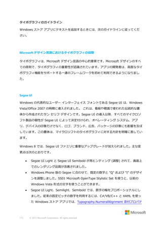 タイポグラフィのガイドライン
Windows ストア アプリにテキストを追加するときには、次のガイドラインに従ってくだ
さい。

Microsoft デザイン言語におけるタイポグラフィの役割
タイポグラフィは、Microsoft デザイン言語の中心的要素です。Microsoft デザインのすべ
ての原則で、タイポグラフィの重要性が認識されています。アプリの開発者は、高度なタイ
ポグラフィ機能をサポートする一連のフレームワークを初めて利用できるようになりまし
た。

Segoe UI
Windows の代表的なユーザー インターフェイス フォントである Segoe UI は、Windows
Vista/Office 2007 の時期に導入されました。 これは、看板や標識で使われた伝統的な書
体から作成されたサン セリフ デザインです。Segoe UI の導入以降、すべてのマイクロソ
フト製品の個性が Segoe UI によって決定付けられ、オペレーティング システム、アプ
リ、デバイスの印象だけでなく、ロゴ、ブランド、広告、パッケージの印象にも影響を及ぼ
しています。この書体は、マイクロソフトのタイポグラフィに対する方針を明確に表してい
ます。
Windows 8 では、Segoe UI ファミリに重要なアップグレードが加えられました。主な変
更点は次のとおりです。


Segoe UI Light と Segoe UI Semibold が再ヒンティング (調整) されて、画面上
でのレンダリング品質が改善されました。



Windows Phone 版の Segoe に合わせて、既定の数字と "Q" および "I" のデザイ
ンを調整しました。SS01 Microsoft OpenType Stylistic Set を使うと、以前の
Windows Vista 形式の文字を使うことができます。



Segoe UI Light、Semilight、Semibold では、数字の幅をプロポーショナルにし
ました。従来の固定ピッチの数字を利用するには、C#/VB/C++ と XAML を使っ
た Windows ストア アプリでは、Typography.NumeralAlignment 添付プロパテ

175

© 2013 Microsoft Corporation. All rights reserved.

 