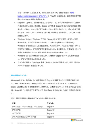 ィを "Tabular" に設定します。JavaScript と HTML を使う場合は、fontfeature-settings property プロパティを "TNUM" に設定して、表形式用の数字間
隔の OpenType 機能を適用します。


Segoe UI Light は、設計時の想定よりも小さい 20 ポイント未満のサイズで使わ
れることが多いため、線の細い Segoe UI である Segoe UI Semilight が追加され
ました。これは、小さいサイズでも美しくレンダリングされ、11 ポイントまで対
応します。小さいフォントのテキストに軽い印象を与える場合に、このフォントを
お勧めします。



Windows Vista と Windows 7 では、Segoe UI はラテン文字、ギリシャ文字、
キリル文字、アラビア文字をサポートしていました (標準および太字のみ)。
Windows 8 では Segoe UI が拡張され、ヘブライ文字、アルメニア文字、グルジ
ア文字にも対応し、アラビア文字を更新しました。また新たに、主要なヨーロッパ
言語と中東言語のすべてに対応する文字セットが含められました。



Windows UI では斜体を使いませんが、5 種類の Segoe UI すべてに斜体を追加
し、アプリで使えるようにしました。



フォントに高度な OpenType 書体 (すべての太さの小型英大文字、合字、数字の
スタイルを含む) を追加しました。

他の言語のフォント
Windows 8 には、他のほとんどの言語向けの Segoe UI 調整フォントも用意されていま
す。現在、標準と太字の 2 種類の太さのフォントを使うことができます。日本語向けの
Segoe UI 調整フォントは用意されていませんが、日本語 UI フォントである Meiryo UI に
は、Segoe UI ベースのラテン文字として OpenType Stylistic Set (ss20) が含まれていま
す。
次に、特定の言語でお勧めするフォントの一覧を示します。
文字

フォント

ラテン文字、ギリシャ文字、キリル文字

Segoe UI

アラビア語

Segoe UI

ヘブライ語

Segoe UI

アルメニア語およびグルジア語

Segoe UI

176

© 2013 Microsoft Corporation. All rights reserved.

 