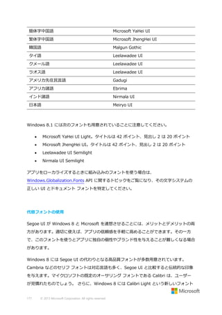 簡体字中国語

Microsoft YaHei UI

繁体字中国語

Microsoft JhengHei UI

韓国語

Malgun Gothic

タイ語

Leelawadee UI

クメール語

Leelawadee UI

ラオス語

Leelawadee UI

アメリカ先住民言語

Gadugi

アフリカ諸語

Ebrima

インド諸語

Nirmala UI

日本語

Meiryo UI

Windows 8.1 には次のフォントも用意されていることに注意してください。


Microsoft YaHei UI Light。タイトルは 42 ポイント、見出し 2 は 20 ポイント



Microsoft JhengHei UI。タイトルは 42 ポイント、見出し 2 は 20 ポイント



Leelawadee UI Semilight



Nirmala UI Semilight

アプリをローカライズするときに組み込みのフォントを使う場合は、
Windows.Globalization.Fonts API に関するトピックをご覧になり、その文字システムの
正しい UI とドキュメント フォントを特定してください。

代替フォントの使用
Segoe UI が Windows 8 と Microsoft を連想させることには、メリットとデメリットの両
方があります。適切に使えば、アプリの信頼感を手軽に高めることができます。その一方
で、このフォントを使うとアプリに独自の個性やブランド性を与えることが難しくなる場合
があります。
Windows 8 には Segoe UI の代わりとなる高品質フォントが多数用意されています。
Cambria などのセリフ フォントは対応言語も多く、Segoe UI と比較すると伝統的な印象
を与えます。マイクロソフトの既定のオーサリング フォントである Calibri は、ユーザー
が見慣れたものでしょう。 さらに、Windows 8 には Calibri Light という新しいフォント

177

© 2013 Microsoft Corporation. All rights reserved.

 