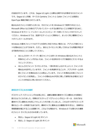 が追加されています。これは、Segoe UI Light とは異なる軽やかな印象を与えるフォント
です。Segoe UI と同様、すべての Cambria フォントと Calibri フォントには高度な
OpenType 機能が備えられています。
組み込みのフォントを使うときには、そのフォントを Windows 8 で使用できることと、
Microsoft Office などの他のアプリをインストールする必要がないことを確認するために、
Windows 8 をクリーン インストールしたコンピューターを使ってフォントをテストして
ください。Windows 8 では、言語やエディションに関係なく、まったく同じ種類のフォン
トがインストールされます。
Windows の基本フォントではアプリの目的に対応できない場合には、アプリに代替フォン
トを埋め込むことができます。ただし、表示とライセンスに関して次のような問題が発生す
る可能性があることに注意してください。


ほとんどのサード パーティ製フォントには多くの Windows 組み込みフォントと
同等のヒンティングがないため、フォントを目的のサイズで徹底的にテストするよ
うにしてください。



ほとんどのフォント ライセンスでは、一部の形式によるドキュメント フォントの
埋め込みを許可していますが、フォントを再頒布することや、アプリやゲームの内
部にフォントを埋め込むことは禁止しています。フォントを埋め込む前にフォント
のライセンスを熟読し、フォントの埋め込みの可否に関して疑問がある場合にはフ
ォントの作成元に問い合わせてください。

適切なサイズと太さの選択
デスクトップ パブリッシングの出現と共に、過剰な種類の書体サイズと書体太さを簡単に
扱えるようになりました。初期のデスクトップ パブリッシングのユーザーは、さまざまな
書体サイズと書体太さを同じドキュメント内で使っていました。これはタイポグラフィに不
慣れなユーザーの特徴でもあります。書体サイズと書体太さの種類が多すぎると、効果的な
情報階層を確立することは困難です。このような理由から、Windows 8 では限られた種類
のフォント サイズと太さのみを使っています。



178

見出し: Segoe UI Light 42 ポイント
見出し 2: Segoe UI Light 20 ポイント

© 2013 Microsoft Corporation. All rights reserved.

 
