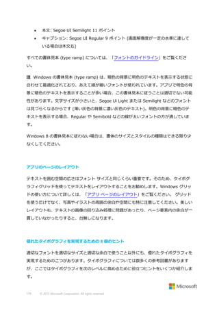 

本文: Segoe UI Semilight 11 ポイント



キャプション: Segoe UI Regular 9 ポイント (画面解像度が一定の水準に達して
いる場合は本文も)

すべての書体見本 (type ramp) については、「フォントのガイドライン」をご覧くださ
い。
注 Windows の書体見本 (type ramp) は、暗色の背景に明色のテキストを表示する状態に
合わせて最適化されており、あえて線が細いフォントが使われています。アプリで明色の背
景に暗色のテキストを表示することが多い場合、この書体見本に従うことは適切でない可能
性があります。文字サイズが小さいと、Segoe Ui Light または Semilight などのフォント
は見づらくなるからです (薄い灰色の背景に濃い灰色のテキスト)。明色の背景に暗色のテ
キストを表示する場合、Regular や Semibold などの線が太いフォントの方が適していま
す。
Windows 8 の書体見本に従わない場合は、書体のサイズとスタイルの種類はできる限り少
なくしてください。

アプリのページのレイアウト
テキストを囲む空間の広さはフォント サイズと同じくらい重要です。そのため、タイポグ
ラフィグリッドを使ってテキストをレイアウトすることをお勧めします。Windows グリッ
ドの使い方について詳しくは、「アプリ ページのレイアウト」をご覧ください。 グリッド
を使うだけでなく、写真やイラストの周囲の余白や空間にも特に注意してください。美しい
レイアウトも、テキストの画像の回り込み処理に問題があったり、ページ要素内の余白が一
貫していなかったりすると、台無しになります。

優れたタイポグラフィを実現するための 8 個のヒント
適切なフォントを適切なサイズと適切な余白で使うこと以外にも、優れたタイポグラフィを
実現するためのこつがあります。タイポグラフィについては数多くの参考図書があります
が、ここではタイポグラフィを次のレベルに高めるために役立つヒントをいくつか紹介しま
す。

179

© 2013 Microsoft Corporation. All rights reserved.

 