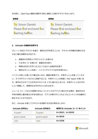 次の図に、OpenType 機能を適用する前と適用した後のテキストを示します。
適用前

適用後

2. Unicode の機能を活用する
プレーン ASCII テキストを避け、適切な文字を使うことは、テキストの外観を洗練させる
ために最も効果的な方法です。


直線状の引用符とアポストロフィを避ける



小文字の "x" を使わず、乗算記号を使う



時間の区切り文字にはコロンではなく比例記号を使う



適切なダッシュを使い、ハイフンやマイナス記号を使わない

ハイフンの誤った使い方で最も多いのは、範囲の表現です。半角ダッシュを使ってくださ
い。タイポグラフィをさらに改善するには、半角ダッシュの前後に Hair Space を使いま
す。数字またはすべて大文字のテキストを 1 行に揃えるときには、半角ダッシュをわずか
に上へ移動して、視覚的な文字の中心に合わせます。
ニュース フィードなどの制御できないコンテンツがアプリに表示される場合、基本的な文
字列の検索と置き換えの手法を使えば、アプリの実行中にこのようなコンテンツを自動的に
修正することができます。
次に、Unicode を使ってテキストを改善する方法の例を示します。
Unicode 記号なし

Unicode 記号あり

使用する Unicode コード ポイント
U+201C、U+201D
U+2019
U+2236

181

© 2013 Microsoft Corporation. All rights reserved.

 